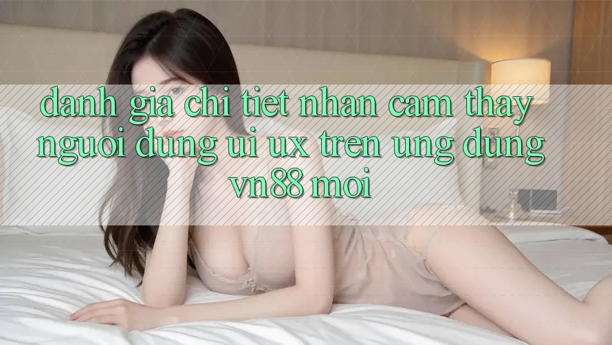 Đánh Giá Chi Tiết Nhận cảm thấy Người Dùng (UI/UX) Trên Ứng Dụng VN88 Mới