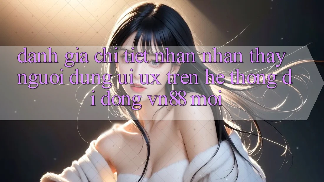Đánh Giá Chi Tiết Nhận nhận thấy Người Dùng (UI/UX) Trên Hệ thống di động VN88 Mới