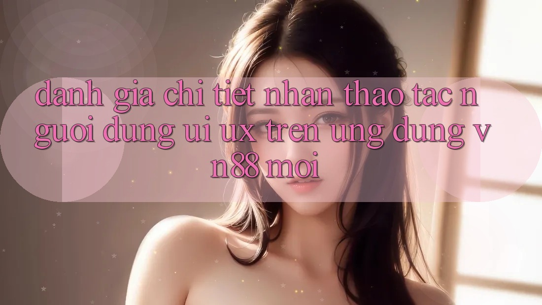 Đánh Giá Chi Tiết Nhận thao tác Người Dùng (UI/UX) Trên Ứng Dụng VN88 Mới