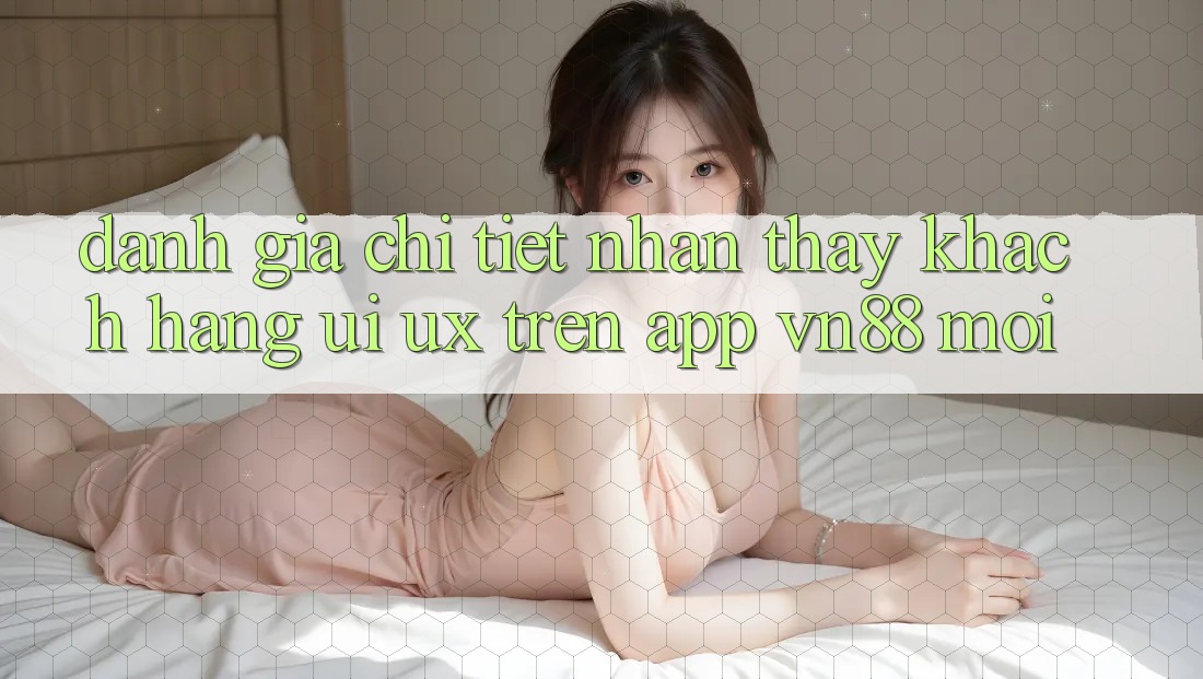Đánh Giá Chi Tiết Nhận thấy Khách hàng (UI/UX) Trên App VN88 Mới Đánh Giá Chi Tiết Nhận thấy Khách hàng (UI/UX) Trên App VN88 Mới