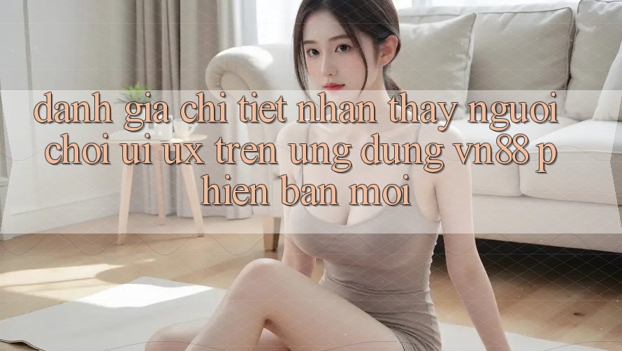 Đánh Giá Chi Tiết Nhận thấy Người chơi (UI/UX) Trên Ứng Dụng VN88 Phiên bản mới Đánh Giá Chi Tiết Nhận thấy Người chơi (UI/UX) Trên Ứng Dụng VN88 Phiên bản mới