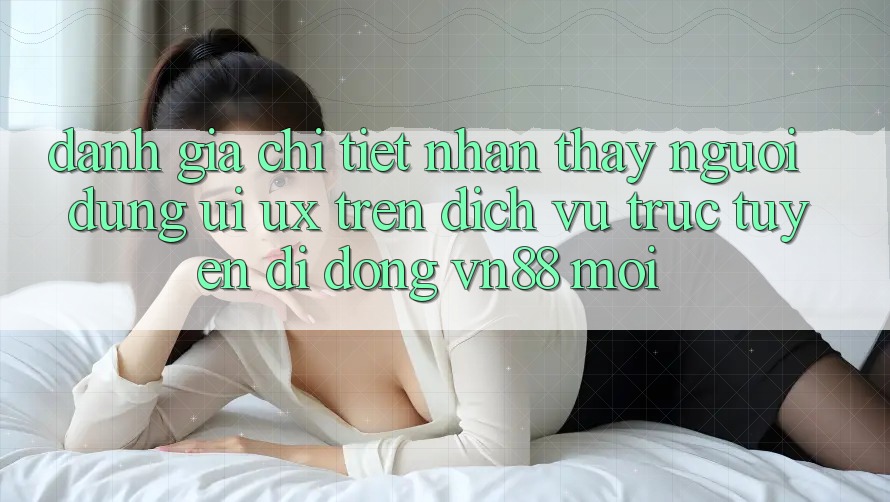 Đánh Giá Chi Tiết Nhận thấy Người Dùng (UI/UX) Trên Dịch vụ trực tuyến di động VN88 Mới