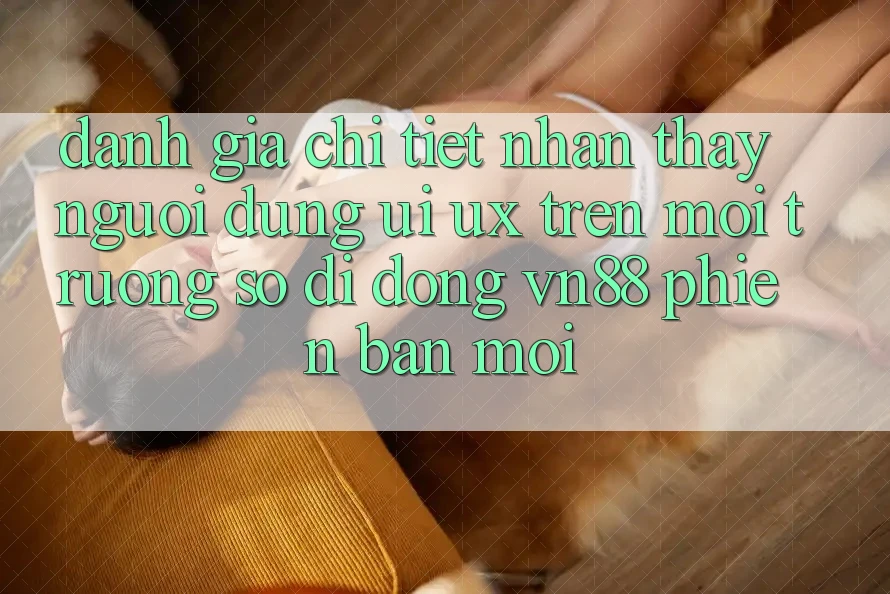 Đánh Giá Chi Tiết Nhận thấy Người Dùng (UI/UX) Trên Môi trường số di động VN88 Phiên bản mới