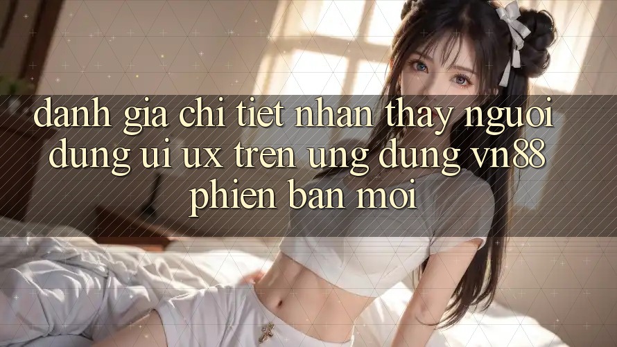 Đánh Giá Chi Tiết Nhận thấy Người Dùng (UI/UX) Trên Ứng Dụng VN88 Phiên bản mới