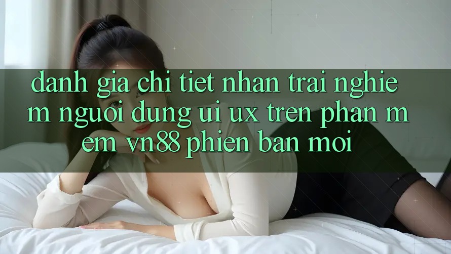 Đánh Giá Chi Tiết Nhận trải nghiệm Người Dùng (UI/UX) Trên Phần mềm VN88 Phiên bản mới