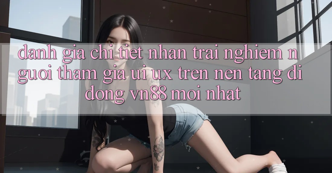 Đánh Giá Chi Tiết Nhận trải nghiệm Người tham gia (UI/UX) Trên Nền tảng di động VN88 Mới nhất Đánh Giá Chi Tiết Nhận trải nghiệm Người tham gia (UI/UX) Trên Nền tảng di động VN88 Mới nhất