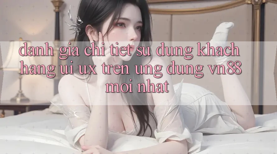 Đánh Giá Chi Tiết Sử dụng Khách hàng (UI/UX) Trên Ứng Dụng VN88 Mới nhất