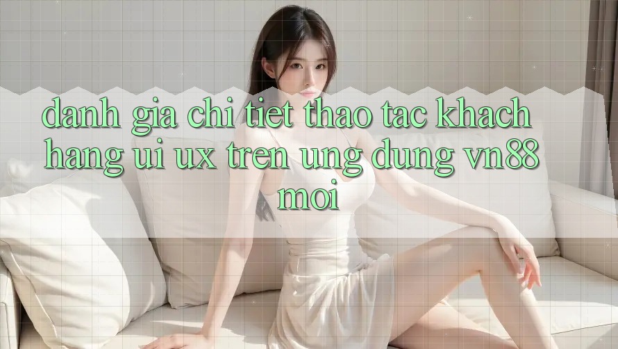 Đánh Giá Chi Tiết Thao tác Khách hàng (UI/UX) Trên Ứng Dụng VN88 Mới