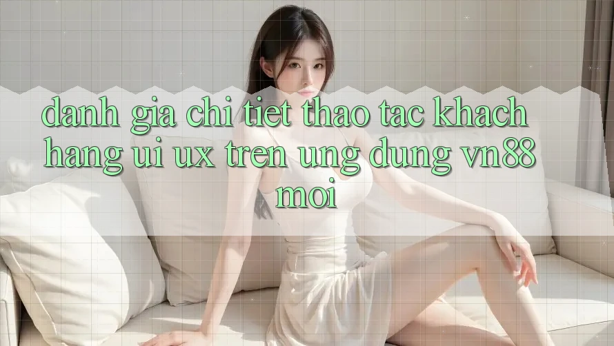 Đánh Giá Chi Tiết Thao tác Khách hàng (UI/UX) Trên Ứng Dụng VN88 Mới