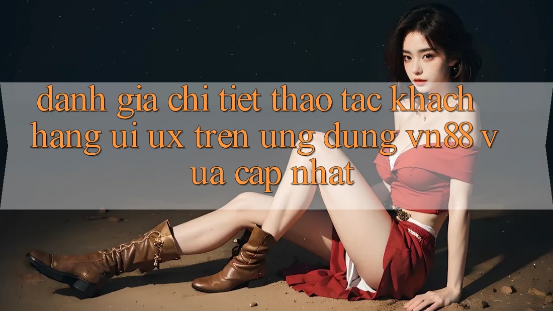 Đánh Giá Chi Tiết Thao tác Khách hàng (UI/UX) Trên Ứng Dụng VN88 Vừa cập nhật