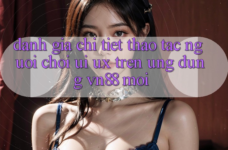 Đánh Giá Chi Tiết Thao tác Người chơi (UI/UX) Trên Ứng Dụng VN88 Mới