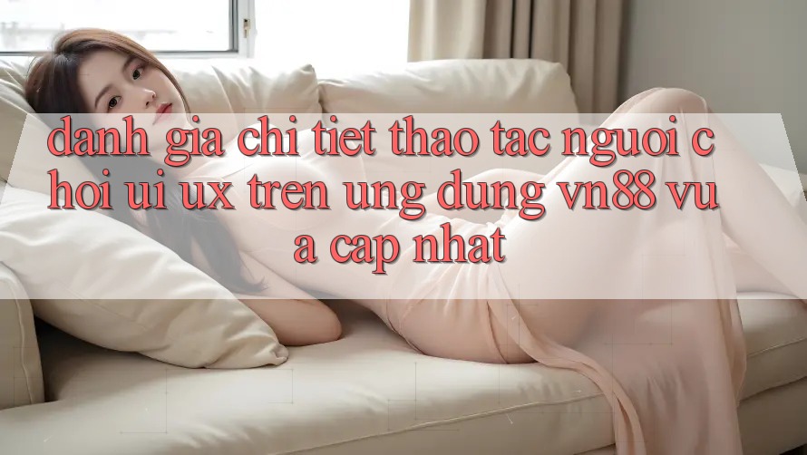 Đánh Giá Chi Tiết Thao tác Người chơi (UI/UX) Trên Ứng Dụng VN88 Vừa cập nhật Đánh Giá Chi Tiết Thao tác Người chơi (UI/UX) Trên Ứng Dụng VN88 Vừa cập nhật