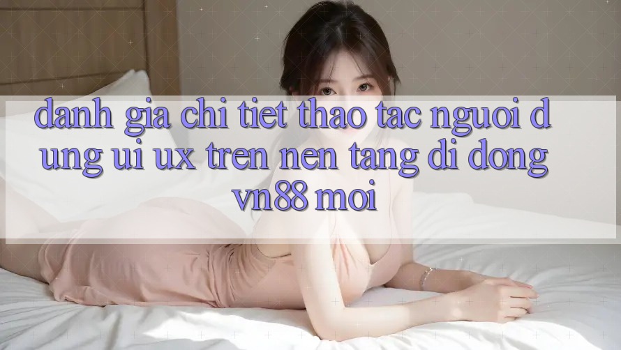 Đánh Giá Chi Tiết Thao tác Người Dùng (UI/UX) Trên Nền tảng di động VN88 Mới Đánh Giá Chi Tiết Thao tác Người Dùng (UI/UX) Trên Nền tảng di động VN88 Mới