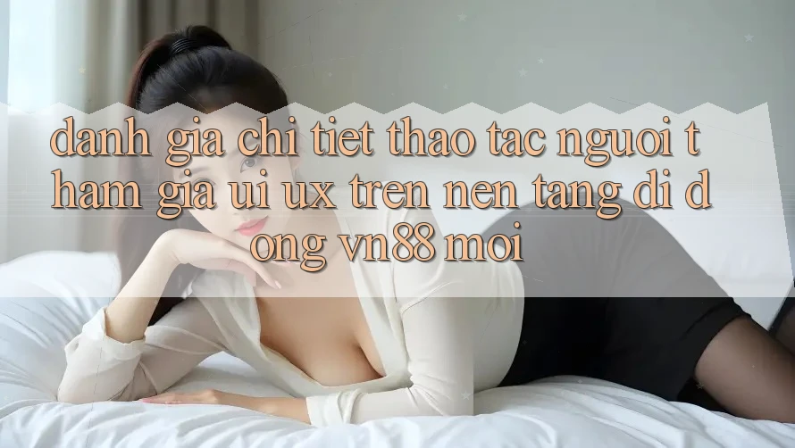 Đánh Giá Chi Tiết Thao tác Người tham gia (UI/UX) Trên Nền tảng di động VN88 Mới