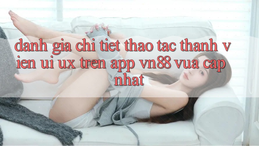 Đánh Giá Chi Tiết Thao tác Thành viên (UI/UX) Trên App VN88 Vừa cập nhật