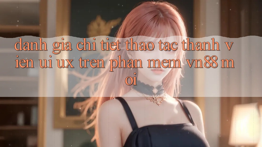Đánh Giá Chi Tiết Thao tác Thành viên (UI/UX) Trên Phần mềm VN88 Mới