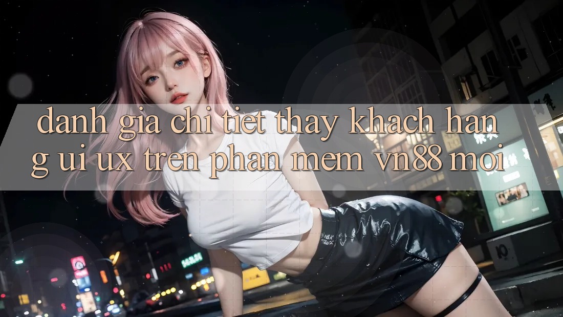 Đánh Giá Chi Tiết Thấy Khách hàng (UI/UX) Trên Phần mềm VN88 Mới