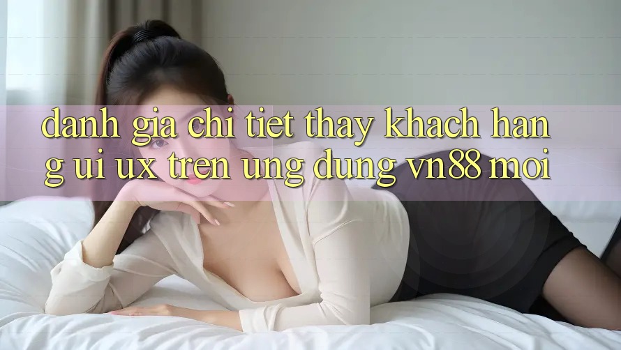 Đánh Giá Chi Tiết Thấy Khách hàng (UI/UX) Trên Ứng Dụng VN88 Mới