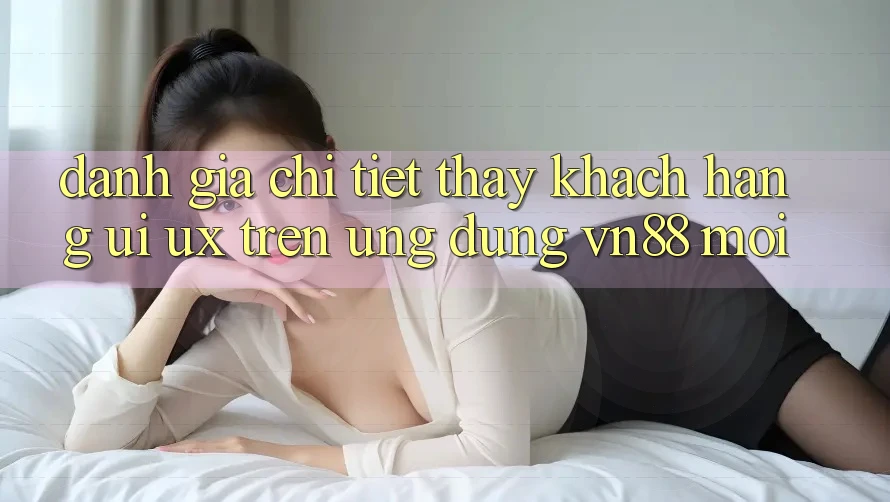 Đánh Giá Chi Tiết Thấy Khách hàng (UI/UX) Trên Ứng Dụng VN88 Mới