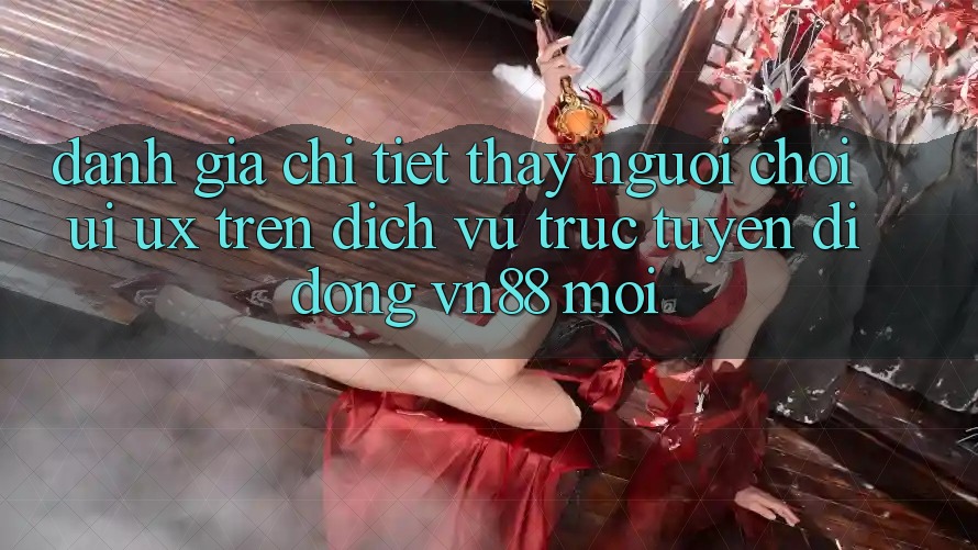 Đánh Giá Chi Tiết Thấy Người chơi (UI/UX) Trên Dịch vụ trực tuyến di động VN88 Mới