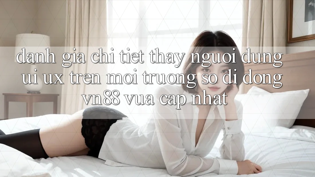 Đánh Giá Chi Tiết Thấy Người Dùng (UI/UX) Trên Môi trường số di động VN88 Vừa cập nhật