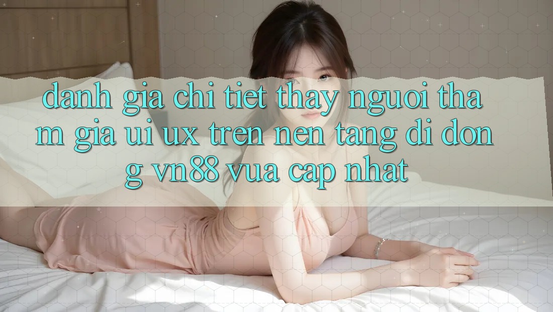 Đánh Giá Chi Tiết Thấy Người tham gia (UI/UX) Trên Nền tảng di động VN88 Vừa cập nhật