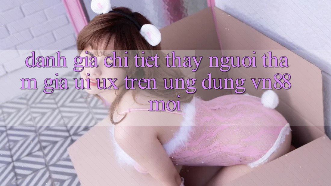 Đánh Giá Chi Tiết Thấy Người tham gia (UI/UX) Trên Ứng Dụng VN88 Mới Đánh Giá Chi Tiết Thấy Người tham gia (UI/UX) Trên Ứng Dụng VN88 Mới