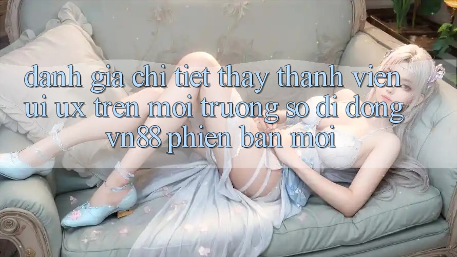 Đánh Giá Chi Tiết Thấy Thành viên (UI/UX) Trên Môi trường số di động VN88 Phiên bản mới