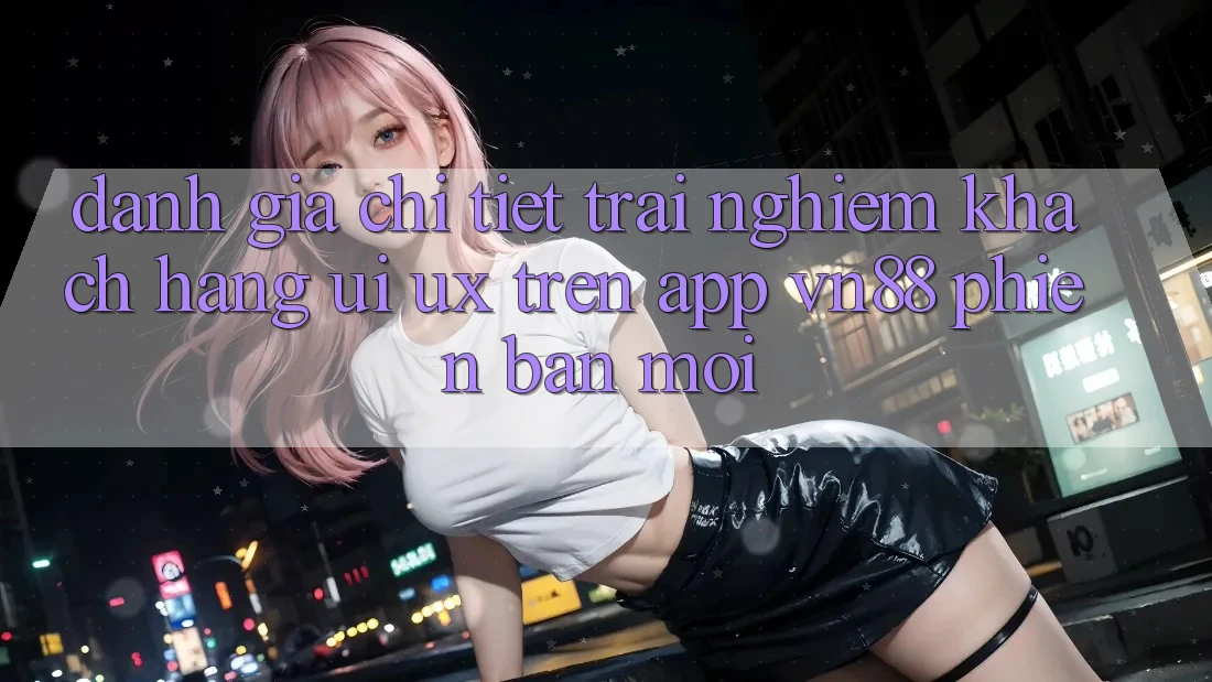 Đánh Giá Chi Tiết Trải Nghiệm Khách hàng (UI/UX) Trên App VN88 Phiên bản mới