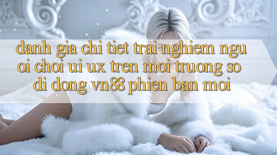 Đánh Giá Chi Tiết Trải Nghiệm Người chơi (UI/UX) Trên Môi trường số di động VN88 Phiên bản mới