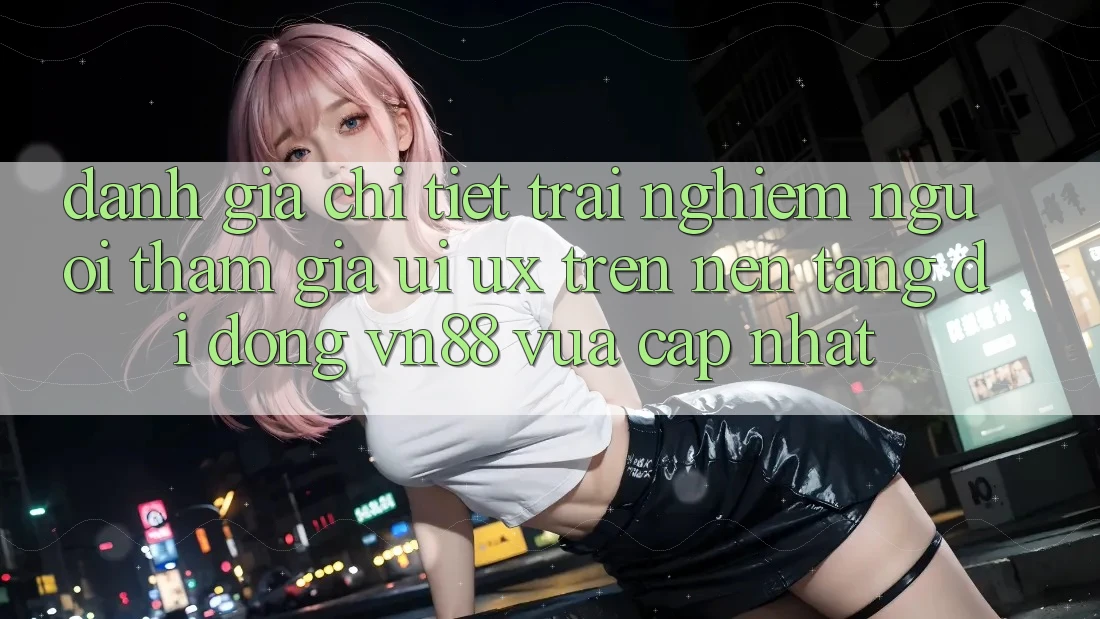 Đánh Giá Chi Tiết Trải nghiệm Người tham gia (UI/UX) Trên Nền tảng di động VN88 Vừa cập nhật