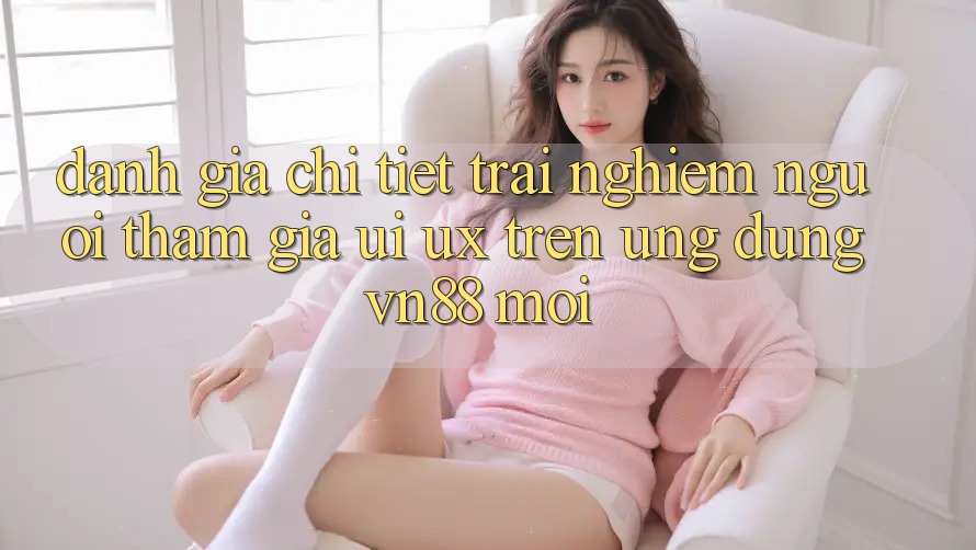 Đánh Giá Chi Tiết Trải Nghiệm Người tham gia (UI/UX) Trên Ứng Dụng VN88 Mới Đánh Giá Chi Tiết Trải Nghiệm Người tham gia (UI/UX) Trên Ứng Dụng VN88 Mới