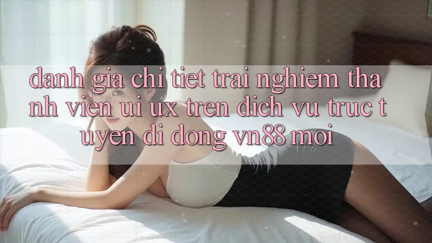 Đánh Giá Chi Tiết Trải nghiệm Thành viên (UI/UX) Trên Dịch vụ trực tuyến di động VN88 Mới
