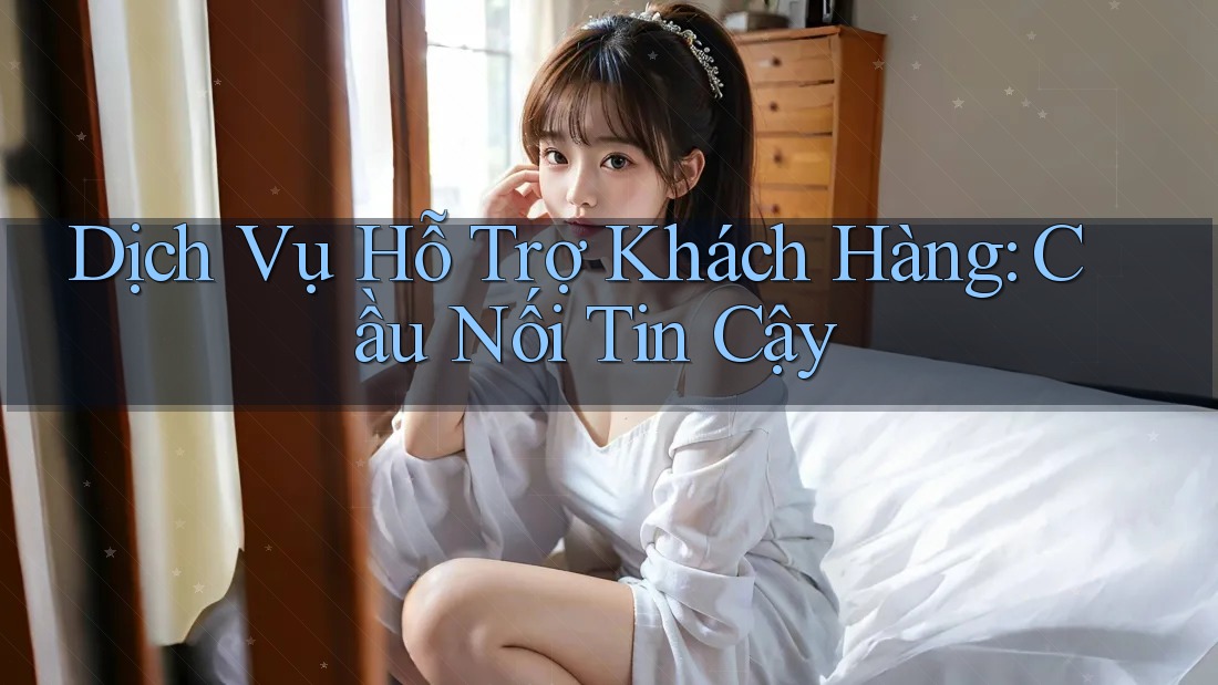 Dịch Vụ Hỗ Trợ Khách Hàng: Cầu Nối Tin Cậy