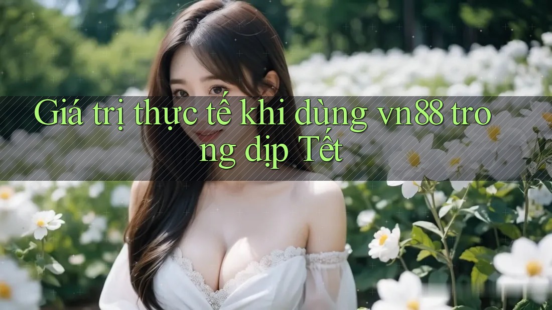 Giá trị thực tế khi dùng vn88 trong dịp Tết