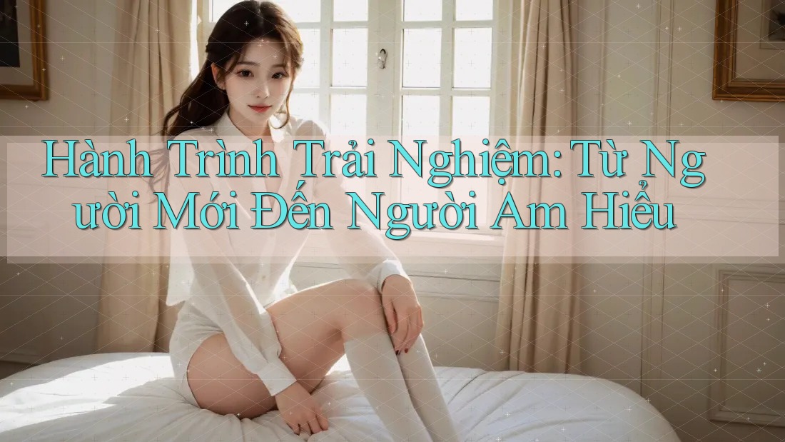 Hành Trình Trải Nghiệm: Từ Người Mới Đến Người Am Hiểu