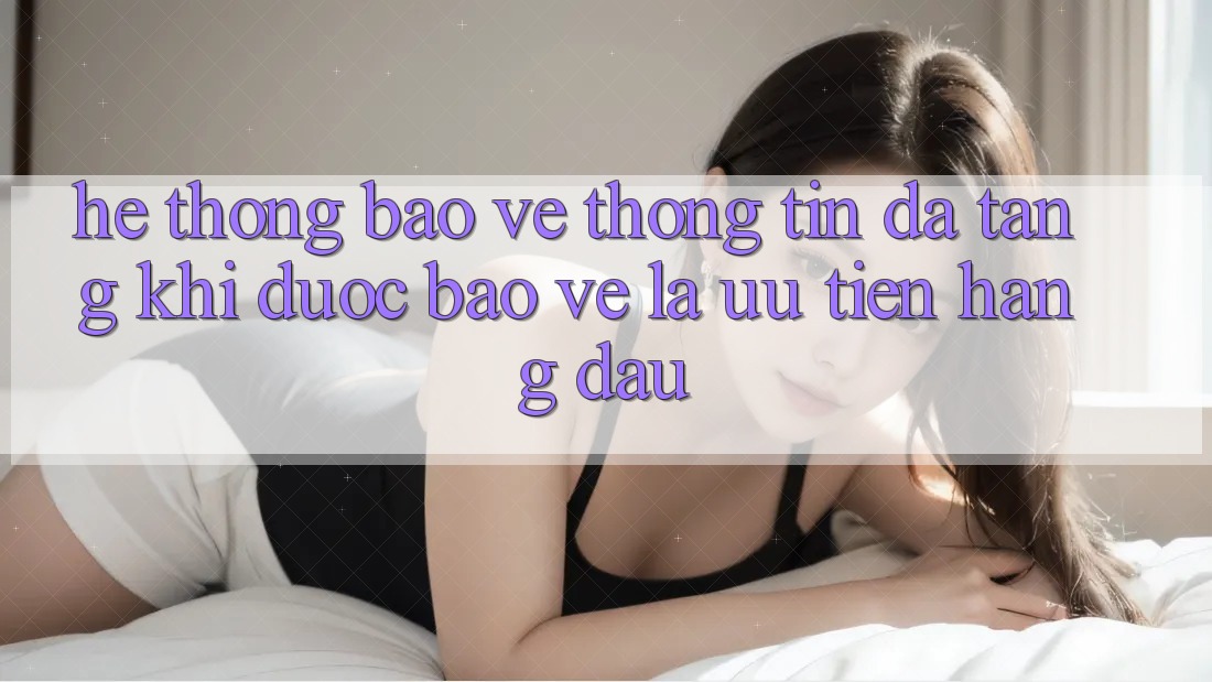 Hệ Thống Bảo vệ thông tin Đa Tầng: Khi Được bảo vệ Là Ưu Tiên Hàng Đầu
