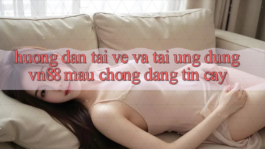 Hướng Dẫn Tải về Và Tải Ứng Dụng VN88 Mau Chóng, Đáng tin cậy