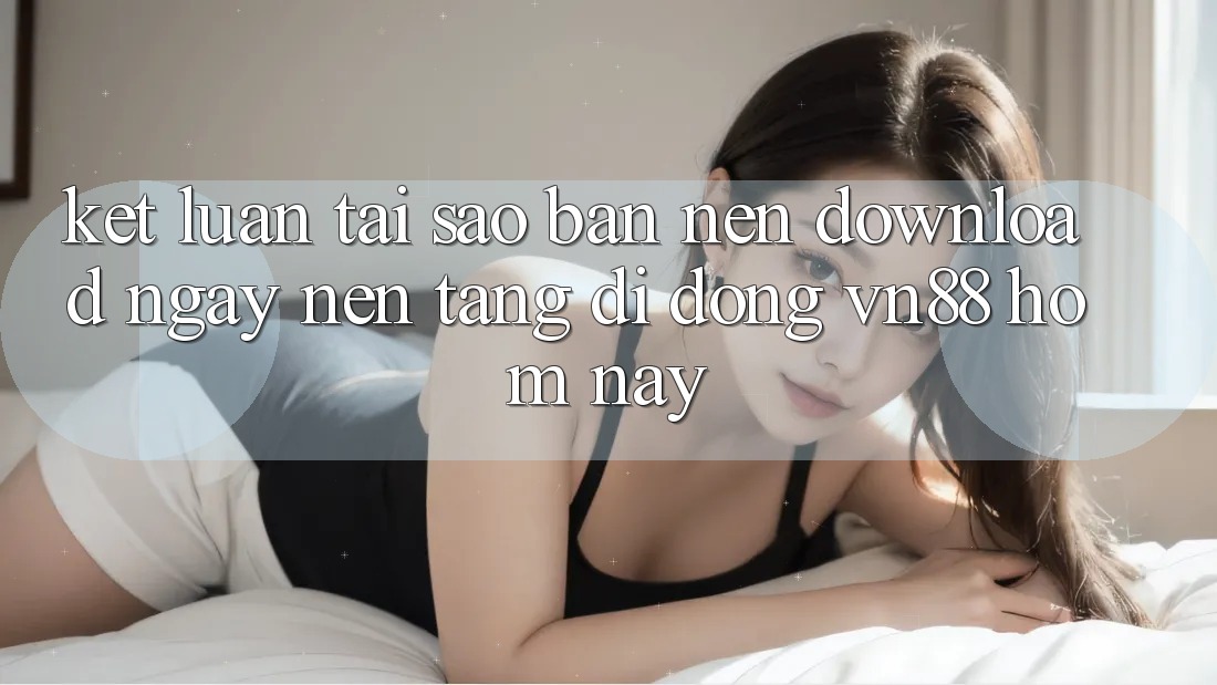 Kết Luận: Tại Sao Bạn Nên Download Ngay Nền tảng di động VN88 Hôm Nay?