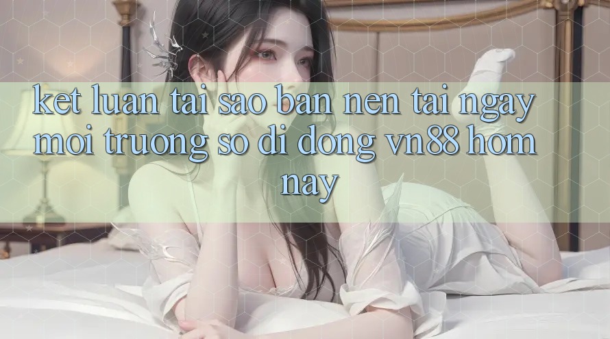 Kết Luận: Tại Sao Bạn Nên Tải Ngay Môi trường số di động VN88 Hôm Nay?