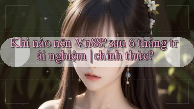 Khi nào nên Vn88 sau 6 tháng trải nghiệm chính thức