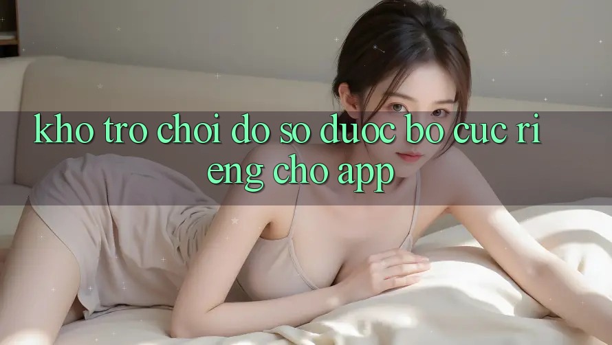 Kho Trò Chơi Đồ Sộ Được Bố cục Riêng Cho App