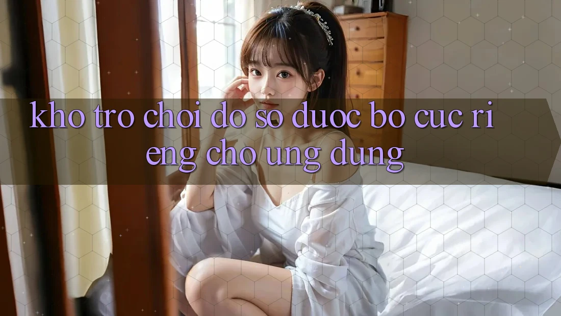 Kho Trò Chơi Đồ Sộ Được Bố cục Riêng Cho Ứng dụng