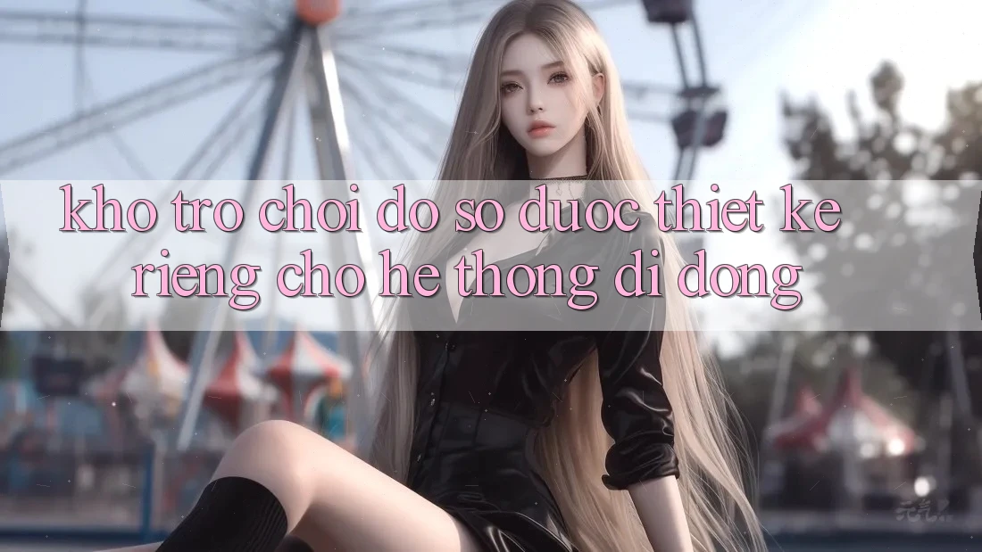 Kho Trò Chơi Đồ Sộ Được Thiết Kế Riêng Cho Hệ thống Di Động