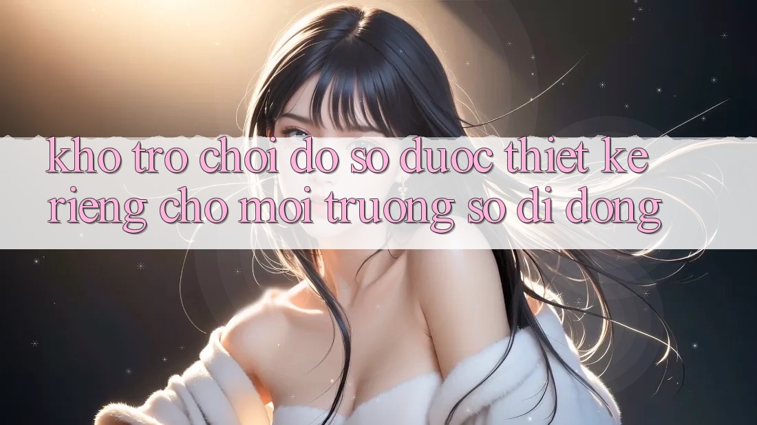Kho Trò Chơi Đồ Sộ Được Thiết Kế Riêng Cho Môi trường số Di Động