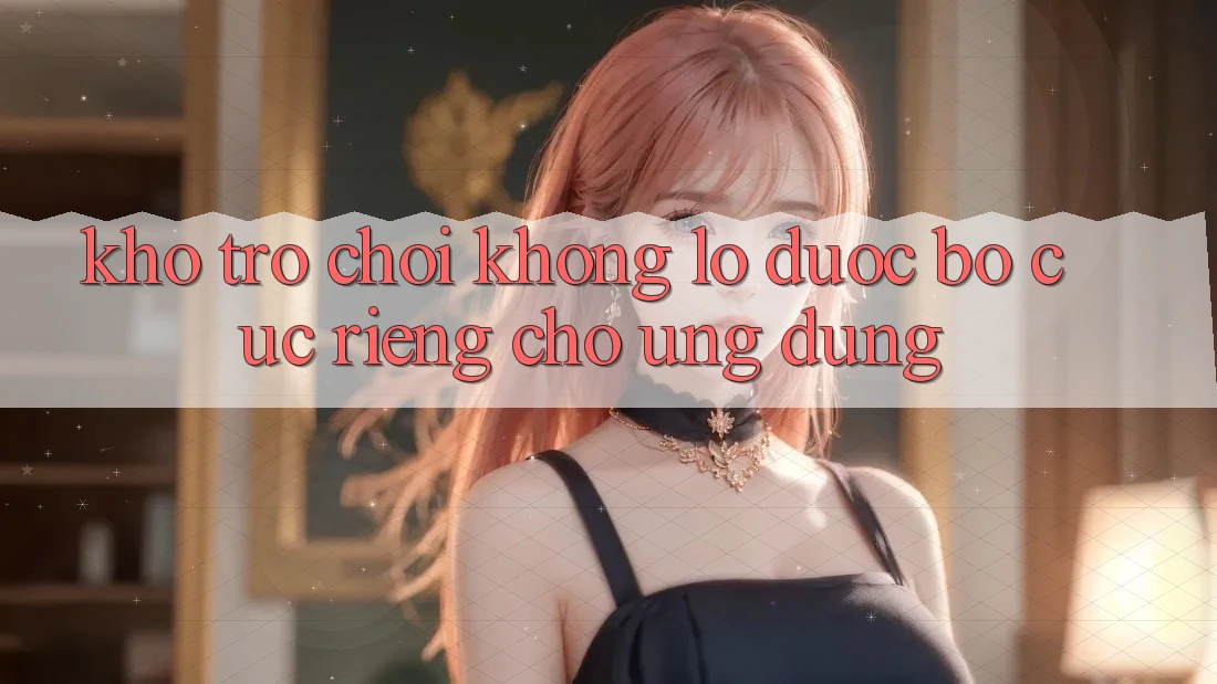 Kho Trò Chơi Khổng lồ Được Bố cục Riêng Cho Ứng dụng
