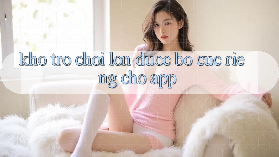 Kho Trò Chơi Lớn Được Bố cục Riêng Cho App