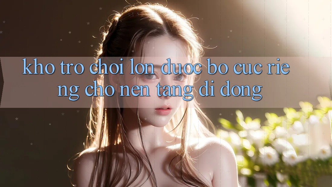 Kho Trò Chơi Lớn Được Bố cục Riêng Cho Nền Tảng Di Động
