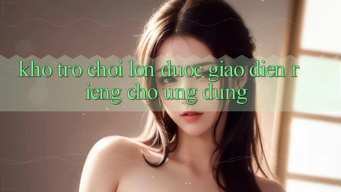 Kho Trò Chơi Lớn Được Giao diện Riêng Cho Ứng dụng