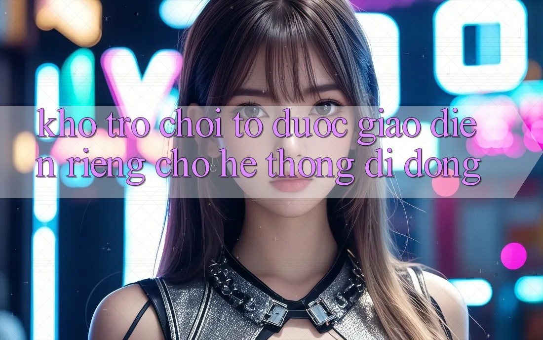 Kho Trò Chơi To Được Giao diện Riêng Cho Hệ thống Di Động Kho Trò Chơi To Được Giao diện Riêng Cho Hệ thống Di Động